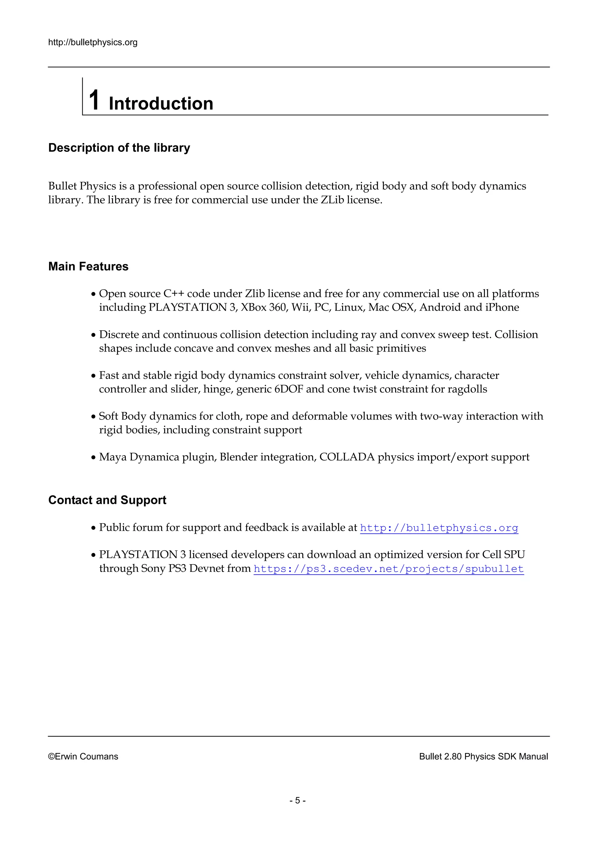 http://bulletphysics.org 
©Erwin Coumans Bullet 2.80 Physics SDK Manual 
- 5 - 
1 Introduction 
Description of the library 
Bullet Physics is a professional open source collision detection, rigid body and soft dynamics library. The library is free for commercial use under the ZLib license. 
Main Features 
 Open source C++ code under Zlib license and free for any commercial use on all platforms including PLAYSTATION 3, XBox 360, Wii, PC, Linux, Mac OSX, Android and iPhone 
 Discrete and continuous collision detection including ray and convex sweep test. Collision shapes include concave and convex meshes all basic primitives 
 Fast and stable rigid body dynamics constraint solver, vehicle dynamics, character controller and slider, hinge, generic 6DOF and cone twist constraint for ragdolls 
 Soft Body dynamics for cloth, rope and deformable volumes with two-way interaction with rigid bodies, including constraint support 
 Maya Dynamica plugin, Blender integration, COLLADA physics import/export support 
Contact and Support 
 Public forum for support and feedback is available at http://bulletphysics.org 
 PLAYSTATION 3 licensed developers can download an optimized version for Cell SPU through Sony PS3 Devnet from https://ps3.scedev.net/projects/spubullet  