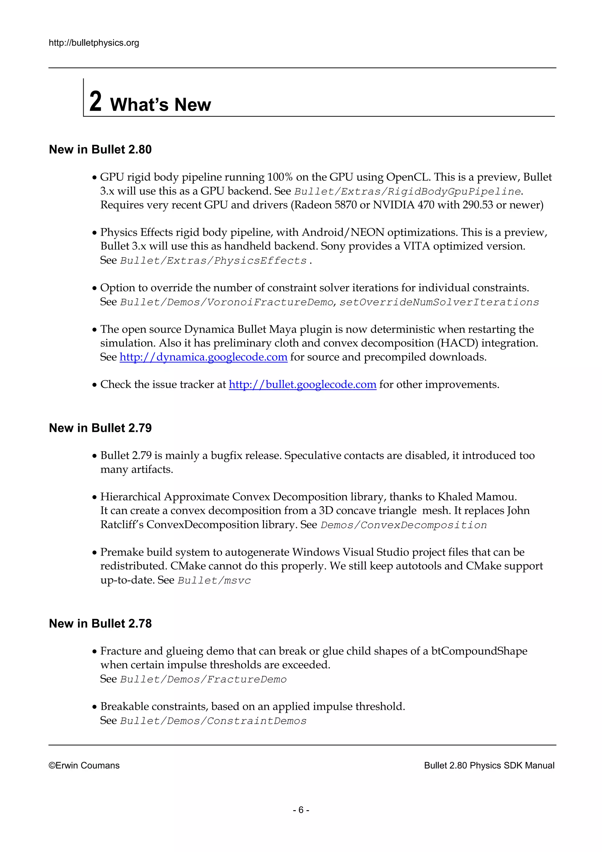 http://bulletphysics.org 
©Erwin Coumans Bullet 2.80 Physics SDK Manual 
- 6 - 
2 What’s New 
New in Bullet 2.80 
 GPU rigid body pipeline running 100% on the using OpenCL. This is a preview, Bullet 3.x will use this as a GPU backend. See Bullet/Extras/RigidBodyGpuPipeline. Requires very recent GPU and drivers (Radeon 5870 or NVIDIA 470 with 290.53 newer) 
 Physics Effects rigid body pipeline, with Android/NEON optimizations. This is a preview, Bullet 3.x will use this as handheld backend. Sony provides a VITA optimized version. See Bullet/Extras/PhysicsEffects . 
 Option to override the number of constraint solver iterations for individual constraints. See Bullet/Demos/VoronoiFractureDemo, setOverrideNumSolverIterations 
 The open source Dynamica Bullet Maya plugin is now deterministic when restarting the simulation. Also it has preliminary cloth and convex decomposition (HACD) integration. See http://dynamica.googlecode.com for source and precompiled downloads. 
 Check the issue tracker at http://bullet.googlecode.com for other improvements. 
New in Bullet 2.79 
 Bullet 2.79 is mainly a bugfix release. Speculative contacts are disabled, it introduced too many artifacts. 
 Hierarchical Approximate Convex Decomposition library, thanks to Khaled Mamou. It can create a convex decomposition from 3D concave triangle mesh. replaces John Ratcliff’s ConvexDecomposition library. See Demos/ConvexDecomposition 
 Premake build system to autogenerate Windows Visual Studio project files that can be redistributed. CMake cannot do this properly. We still keep autotools and support up-to-date. See Bullet/msvc 
New in Bullet 2.78 
 Fracture and glueing demo that can break or glue child shapes of a btCompoundShape when certain impulse thresholds are exceeded. See Bullet/Demos/FractureDemo 
 Breakable constraints, based on an applied impulse threshold. See Bullet/Demos/ConstraintDemos  