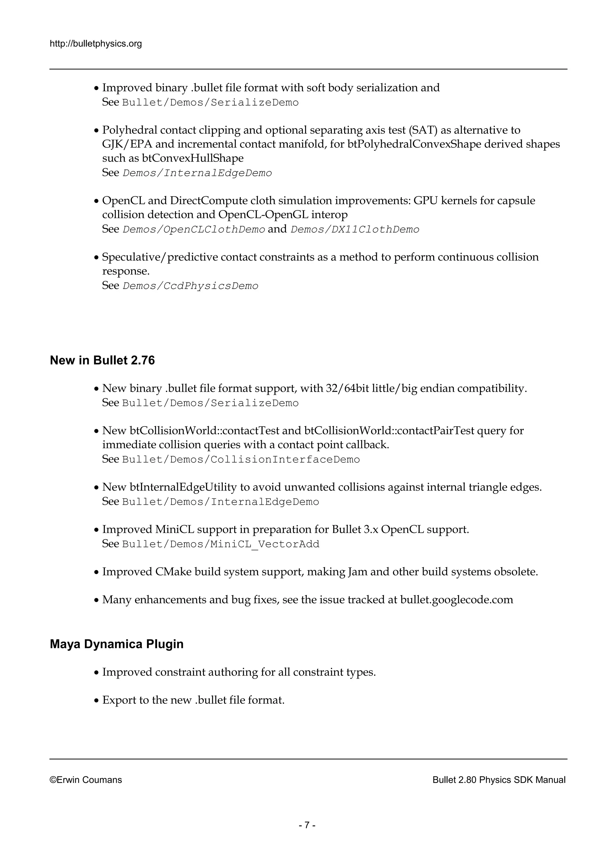 http://bulletphysics.org 
©Erwin Coumans Bullet 2.80 Physics SDK Manual 
- 7 - 
 Improved binary .bullet file format with soft body serialization and See Bullet/Demos/SerializeDemo 
 Polyhedral contact clipping and optional separating axis test (SAT) as alternative to GJK/EPA and incremental contact manifold, for btPolyhedralConvexShape derived shapes such as btConvexHullShape See Demos/InternalEdgeDemo 
 OpenCL and DirectCompute cloth simulation improvements: GPU kernels for capsule collision detection and OpenCL-OpenGL interop See Demos/OpenCLClothDemo and Demos/DX11ClothDemo 
 Speculative/predictive contact constraints as a method to perform continuous collision response. See Demos/CcdPhysicsDemo 
New in Bullet 2.76 
 New binary .bullet file format support, with 32/64bit little/big endian compatibility. See Bullet/Demos/SerializeDemo 
 New btCollisionWorld::contactTest and contactPairTest query for immediate collision queries with a contact point callback. See Bullet/Demos/CollisionInterfaceDemo 
 New btInternalEdgeUtility to avoid unwanted collisions against internal triangle edges. See Bullet/Demos/InternalEdgeDemo 
 Improved MiniCL support in preparation for Bullet 3.x OpenCL support. See Bullet/Demos/MiniCL_VectorAdd 
 Improved CMake build system support, making Jam and other systems obsolete. 
 Many enhancements and bug fixes, see the issue tracked at bullet.googlecode.com 
Maya Dynamica Plugin 
 Improved constraint authoring for all constraint types. 
 Export to the new .bullet file format.  