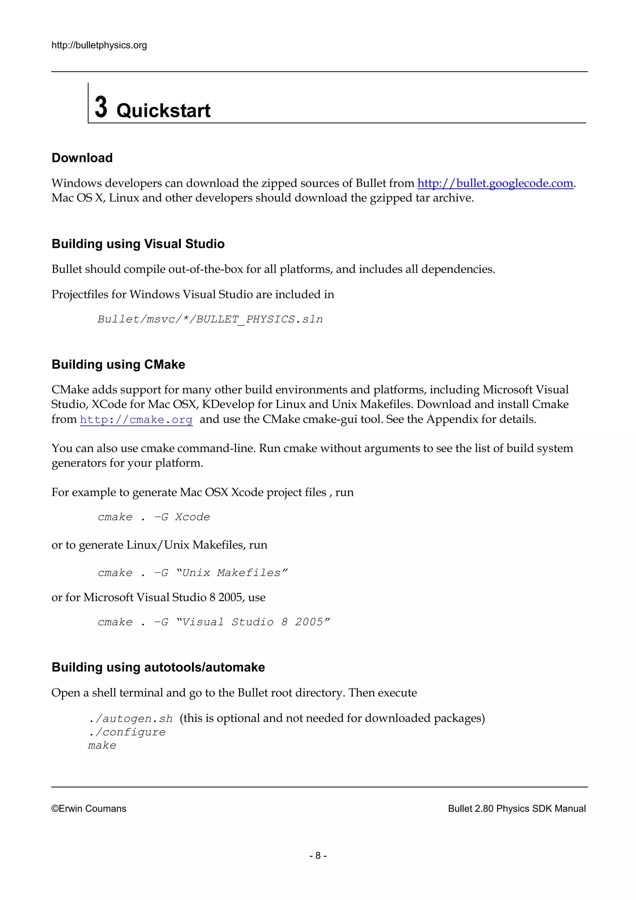 http://bulletphysics.org 
©Erwin Coumans Bullet 2.80 Physics SDK Manual 
- 8 - 
3 Quickstart 
Download 
Windows developers can download the zipped sources of Bullet from http://bullet.googlecode.com. Mac OS X, Linux and other developers should download the gzipped tar archive. 
Building using Visual Studio 
Bullet should compile out-of-the-box for all platforms, and includes dependencies. 
Projectfiles for Windows Visual Studio are included in 
Bullet/msvc/*/BULLET_PHYSICS.sln 
Building using CMake 
CMake adds support for many other build environments and platforms, including Microsoft Visual Studio, XCode for Mac OSX, KDevelop Linux and Unix Makefiles. Download install Cmake from http://cmake.org and use the CMake cmake-gui tool. See the Appendix for details. You can also use cmake command-line. Run cmake without arguments to see the list of build system generators for your platform. For example to generate Mac OSX Xcode project files , run 
cmake . –G Xcode 
or to generate Linux/Unix Makefiles, run 
cmake . –G “Unix Makefiles” 
or for Microsoft Visual Studio 8 2005, use 
cmake . –G “Visual Studio 8 2005” 
Building using autotools/automake 
Open a shell terminal and go to the Bullet root directory. Then execute 
./autogen.sh (this is optional and not needed for downloaded packages) ./configure make  