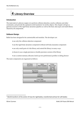 http://bulletphysics.org 
©Erwin Coumans Bullet 2.80 Physics SDK Manual 
- 11 - 
4 Library Overview 
Introduction 
The main task of a physics engine is to perform collision detection, resolve collisions and other constraints, and provide the updated world transform1 for all the objects. This chapter will give a general overview of the rigid body dynamics pipeline as well basic data types and math library shared by all components. 
Software Design 
Bullet has been designed to be customizable and modular. The developer can 
 use only the collision detection component 
 use the rigid body dynamics component 
without soft  use only small parts of a the library and extend the library in many ways 
 choose to use a single precision or double version of the library 
 use a custom memory allocator, hook up own performance profiler or debug drawer 
The main components are organized as follows: 
1 World transform of the center of mass for rigid bodies, transformed vertices for soft bodies 
Linear Math 
Memory, Containers 
Collision 
Detection 
Rigid Body 
Dynamics 
Soft Body 
Dynamics 
Bullet 
Multi Threaded 
Extras: 
Maya Plugin 
hkx2dae 
.bsp, .obj, 
other tools  