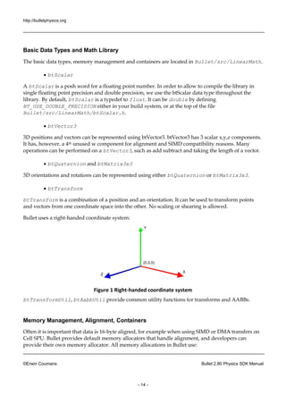 http://bulletphysics.org 
©Erwin Coumans Bullet 2.80 Physics SDK Manual 
- 14 - 
Basic Data Types and Math Library 
The basic data types, memory management and containers are located in Bullet/src/LinearMath. 
 btScalar 
A btScalar is a posh word for a floating point number. In order to allow to compile the library in 
single floating point precision and double precision, we use the btScalar data type throughout the 
library. By default, btScalar is a typedef to float. It can be double by defining 
BT_USE_DOUBLE_PRECISION either in your build system, or at the top of the file 
Bullet/src/LinearMath/btScalar.h. 
 btVector3 
3D positions and vectors can be represented using btVector3. btVector3 has 3 scalar x,y,z components. 
It has, however, a 4th unused w component for alignment and SIMD compatibility reasons. Many 
operations can be performed on a btVector3, such as add subtract and taking the length of a vector. 
 btQuaternion and btMatrix3x3 
3D orientations and rotations can be represented using either btQuaternion or btMatrix3x3. 
 btTransform 
btTransform is a combination of a position and an orientation. It can be used to transform points 
and vectors from one coordinate space into the other. No scaling or shearing is allowed. 
Bullet uses a right-handed coordinate system: 
Y 
X 
Z 
(0,0,0) 
Figure 1 Right-handed coordinate system 
btTransformUtil, btAabbUtil provide common utility functions for transforms and AABBs. 
Memory Management, Alignment, Containers 
Often it is important that data is 16-byte aligned, for example when using SIMD or DMA transfers on 
Cell SPU. Bullet provides default memory allocators that handle alignment, and developers can 
provide their own memory allocator. All memory allocations in Bullet use: 
 