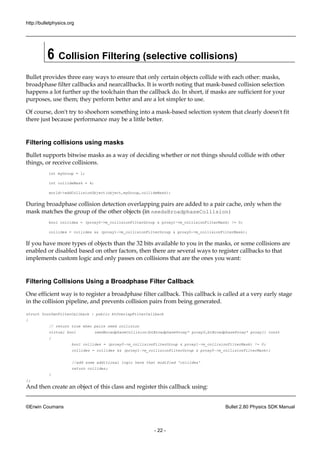 http://bulletphysics.org 
©Erwin Coumans Bullet 2.80 Physics SDK Manual 
- 22 - 
6 Collision Filtering (selective collisions) 
Bullet provides three easy ways to ensure that only certain objects collide with each other: masks, broadphase filter callbacks and nearcallbacks. It is worth noting that mask-based collision selection happens a lot further up the toolchain than callback do. In short, if masks are sufficient for your purposes, use them; they perform better and are a lot simpler to use. 
Of course, don't try to shoehorn something into a mask-based selection system that clearly doesn't fit there just because performance may be a little better. 
Filtering collisions using masks 
Bullet supports bitwise masks as a way of deciding whether or not things should collide with other things, or receive collisions. 
int myGroup = 1; 
int collideMask = 4; 
world->addCollisionObject(object,myGroup,collideMask); 
During broadphase collision detection overlapping pairs are added to a pair cache, only when the mask matches the group of other objects (in needsBroadphaseCollision) 
bool collides = (proxy0->m_collisionFilterGroup & proxy1->m_collisionFilterMask) != 0; 
collides = && (proxy1->m_collisionFilterGroup & proxy0->m_collisionFilterMask); 
If you have more types of objects than the 32 bits available to you in the masks, or some collisions are enabled or disabled based on other factors, then there are several ways to register callbacks that implements custom logic and only passes on collisions that are the ones you want: 
Filtering Collisions Using a Broadphase Filter Callback 
One efficient way is to register a broadphase filter callback. This callback called at very early stage in the collision pipeline, and prevents pairs from being generated. 
struct YourOwnFilterCallback : public btOverlapFilterCallback 
{ 
// return true when pairs need collision 
virtual bool needBroadphaseCollision(btBroadphaseProxy* proxy0,btBroadphaseProxy* proxy1) const 
{ 
bool collides = (proxy0->m_collisionFilterGroup & proxy1->m_collisionFilterMask) != 0; 
collides = collides && (proxy1->m_collisionFilterGroup & proxy0->m_collisionFilterMask); 
//add some additional logic here that modified 'collides' 
return collides; 
} 
}; 
And then create an object of this class and register callback using:  
