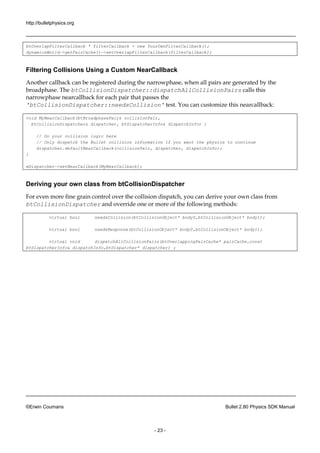http://bulletphysics.org 
©Erwin Coumans Bullet 2.80 Physics SDK Manual 
- 23 - 
btOverlapFilterCallback * filterCallback = new YourOwnFilterCallback(); 
dynamicsWorld->getPairCache()->setOverlapFilterCallback(filterCallback); 
Filtering Collisions Using a Custom NearCallback 
Another callback can be registered during the narrowphase, when all pairs are generated by broadphase. The btCollisionDispatcher::dispatchAllCollisionPairs calls this narrowphase nearcallback for each pair that passes the 'btCollisionDispatcher::needsCollision' test. You can customize this nearcallback: 
void MyNearCallback(btBroadphasePair& collisionPair, 
btCollisionDispatcher& dispatcher, btDispatcherInfo& dispatchInfo) { 
// Do your collision logic here 
// Only dispatch the Bullet collision information if you want the physics to continue 
dispatcher.defaultNearCallback(collisionPair, dispatcher, dispatchInfo); 
} 
mDispatcher->setNearCallback(MyNearCallback); 
Deriving your own class from btCollisionDispatcher 
For even more fine grain control over the collision dispatch, you can derive your own class from btCollisionDispatcher and override one or more of the following methods: 
virtual bool needsCollision(btCollisionObject* body0,btCollisionObject* body1); 
virtual bool needsResponse(btCollisionObject* body0,btCollisionObject* body1); 
virtual void dispatchAllCollisionPairs(btOverlappingPairCache* pairCache,const btDispatcherInfo& dispatchInfo,btDispatcher* dispatcher) ; 
 