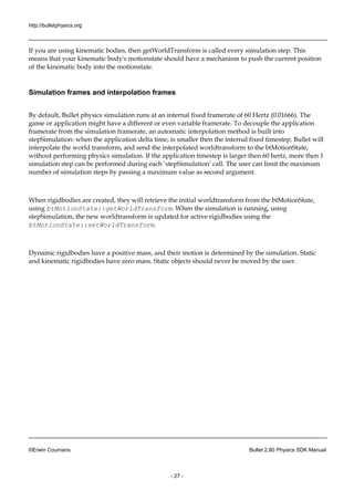 http://bulletphysics.org 
©Erwin Coumans Bullet 2.80 Physics SDK Manual 
- 27 - 
If you are using kinematic bodies, then getWorldTransform is called every simulation step. This means that your kinematic body's motionstate should have a mechanism to push the current position of the kinematic body into motionstate. 
Simulation frames 
and interpolation By default, Bullet physics simulation runs at an internal fixed framerate of 60 Hertz (0.01666). The game or application might have a different or even variable framerate. To decouple the application framerate from the simulation framerate, an automatic interpolation method is built into stepSimulation: when the application delta time, is smaller then internal fixed timestep, Bullet will interpolate the world transform, and send interpolated worldtransform to btMotionState, without performing physics simulation. If the application timestep is larger then 60 hertz, more 1 simulation step can be performed during each ‘stepSimulation’ call. The user can limit the maximum number of simulation steps by passing a maximum value as second argument. 
When rigidbodies are created, they will retrieve the initial worldtransform from btMotionState, using btMotionState::getWorldTransform. When the simulation is running, using stepSimulation, the new worldtransform is updated for active rigidbodies using btMotionState::setWorldTransform. 
Dynamic rigidbodies have a positive mass, and their motion is determined by the simulation. Static and kinematic rigidbodies have zero mass. Static objects should never be moved by the user. 
 