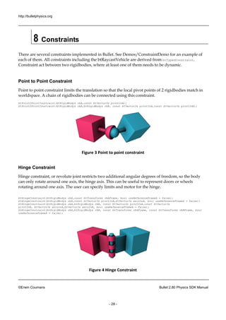 http://bulletphysics.org 
©Erwin Coumans Bullet 2.80 Physics SDK Manual 
- 28 - 
8 Constraints 
There are several constraints implemented in Bullet. See Demos/ConstraintDemo for an example of each of them. All constraints including the btRaycastVehicle are derived from btTypedConstraint. Constraint act between two rigidbodies, where at least one of them needs to be dynamic. 
Point to Point Constraint 
Point to point constraint limits the translation so that local pivot points of 2 rigidbodies match in worldspace. A chain of rigidbodies can be connected using this constraint. 
btPoint2PointConstraint(btRigidBody& rbA,const btVector3& pivotInA); btPoint2PointConstraint(btRigidBody& rbA,rbB, const btVector3& pivotInA,btVector3& pivotInB); 
Figure 3 Point to point constraint 
Hinge Constraint 
Hinge constraint, or revolute joint restricts two additional angular degrees of freedom, so the body can only rotate around one axis, the hinge axis. This can be useful to represent doors or wheels rotating around one axis. The user can specify limits and motor for the hinge. 
btHingeConstraint(btRigidBody& rbA,const btTransform& rbAFrame, bool useReferenceFrameA = false); 
btHingeConstraint(btRigidBody& rbA,const btVector3& pivotInA,btVector3& axisInA, bool useReferenceFrameA = false); 
btHingeConstraint(btRigidBody& rbA,btRigidBody& rbB, const btVector3& pivotInA,const btVector3& 
pivotInB, btVector3& axisInA,btVector3& axisInB, bool useReferenceFrameA = false); 
btHingeConstraint(btRigidBody& rbA,btRigidBody& rbB, const btTransform& rbAFrame, const btTransform& rbBFrame, bool useReferenceFrameA = false); 
Figure 4 Hinge Constraint  