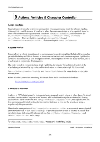 http://bulletphysics.org 
©Erwin Coumans Bullet 2.80 Physics SDK Manual 
- 31 - 
9 Actions: Vehicles & Character Controller 
Action Interface 
In certain cases it is useful to process some custom physics game code inside the pipeline. Although it is possible to use a tick callback, when there are several objects be updated, it can more convenient to derive your custom class from btActionInterface. And implement the btActionInterface::updateAction(btCollisionWorld* world, btScalar deltaTime); There are built-in examples, btRaycastVehicle and btKinematicCharacterController, that are using this btActionInterace. 
Raycast Vehicle 
For arcade style vehicle simulations, it is recommended to use the simplified Bullet model as provided in btRaycastVehicle. Instead of simulation each wheel and chassis as separate rigid bodies, connected by constraints, it uses a simplified model. This model has many benefits, and is widely used in commercial driving games. 
The entire vehicle is represented as a single rigidbody, the chassis. The collision detection of wheels is approximated by ray casts, and the tire friction a basic anisotropic model. 
See src/BulletDynamics/Vehicle and Demos/VehicleDemo for more details, or check the Bullet forums. 
Kester Maddock shared an interesting document about Bullet vehicle simulation here: 
http://tinyurl.com/ydfb7lm 
Character Controller 
A player or NPC character can be constructed using a capsule shape, sphere or other shape. To avoid rotation, you can set the ‘angular factor’ to zero, which disables rotation effect during collisions and other constraints. See btRigidBody::setAngularFactor. Other options (that are less recommended) include setting the inverse inertia tensor to zero for up axis, or using a angular-only hinge constraint. 
There is also an experimental3 btKinematicCharacterController as an example a non-physical character controller. It uses a btGhostShape to perform collision queries to create a character that can climb stairs, slide smoothly along walls etc. See src/BulletDynamics/Character and Demos/CharacterDemo for its usage. 
3 btKinematicCharacterController has several outstanding issues.  