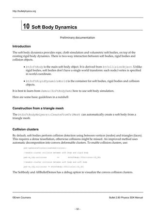 http://bulletphysics.org 
©Erwin Coumans Bullet 2.80 Physics SDK Manual 
- 32 - 
10 Soft Body Dynamics 
Preliminary documentation 
Introduction 
The soft body dynamics provides rope, cloth simulation and volumetric soft bodies, on top of the existing rigid body dynamics. There is two-way interaction between soft bodies, rigid bodies and collision objects. 
 btSoftBody is the main soft body object. It derived from btCollisionObject. Unlike rigid bodies, soft bodies don’t have a single world transform: each node/vertex is specified in world coordinate. 
 btSoftRigidDynamicsWorld is the container for soft bodies, rigid bodies and collision objects. 
It is best to learn from Demos/SoftBodyDemo how to use soft body simulation. 
Here are some basic guidelines in a nutshell: 
Construction from a triangle mesh 
The btSoftBodyHelpers::CreateFromTriMesh can automatically create a soft body from triangle mesh. 
Collision clusters 
By default, soft bodies perform collision detection using between vertices (nodes) and triangles (faces). This requires a dense tessellation, otherwise collisions might be missed. An improved method uses automatic decomposition into convex deformable clusters. To enable collision clusters, use: 
psb->generateClusters(numSubdivisions); 
//enable cluster collision between soft body 
and rigid psb->m_cfg.collisions += btSoftBody::fCollision::CL_RS; 
//enable cluster collision between soft body 
and psb->m_cfg.collisions += btSoftBody::fCollision::CL_SS; 
The Softbody and AllBulletDemos has a debug option to visualize the convex collision clusters.  