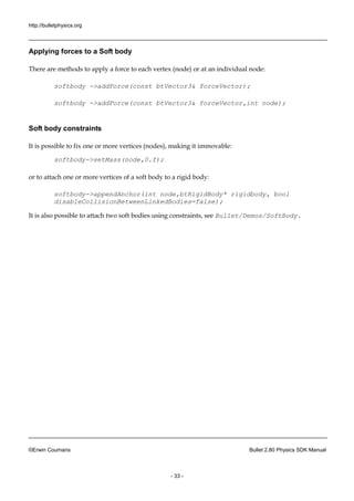 http://bulletphysics.org 
©Erwin Coumans Bullet 2.80 Physics SDK Manual 
- 33 - 
Applying forces to a Soft body 
There are methods to apply a force each vertex (node) or at an individual node: 
softbody ->addForce(const btVector3& forceVector); 
softbody ->addForce(const btVector3& forceVector,int node); 
Soft body constraints 
It is possible to fix one or more vertices (nodes), making it immovable: 
softbody->setMass(node,0.f); 
or to attach one more vertices of a soft body to rigid body: 
softbody->appendAnchor(int node,btRigidBody* rigidbody, bool disableCollisionBetweenLinkedBodies=false); 
It is also possible to attach two soft bodies using constraints, see Bullet/Demos/SoftBody. 
 