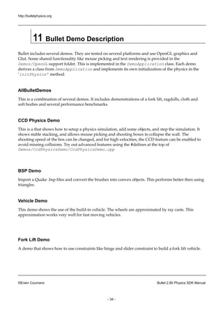 http://bulletphysics.org 
©Erwin Coumans Bullet 2.80 Physics SDK Manual 
- 34 - 
11 Bullet Demo Description 
Bullet includes several demos. They are tested on platforms and use OpenGL graphics Glut. Some shared functionality like mouse picking and text rendering is provided in the Demos/OpenGL support folder. This is implemented in the DemoApplication class. Each demo derives a class from DemoApplication and implements its own initialization of the physics in ‘initPhysics’ method. 
AllBulletDemos 
This is a combination of several demos. It includes demonstrations fork lift, ragdolls, cloth and soft bodies and several performance benchmarks. 
CCD Physics Demo 
This is a that shows how to setup physics simulation, add some objects, and step the simulation. It shows stable stacking, and allows mouse picking shooting boxes to collapse the wall. The shooting speed of the box can be changed, and for high velocities, CCD feature enabled to avoid missing collisions. Try out advanced features using the #defines at top of Demos/CcdPhysicsDemo/CcdPhysicsDemo.cpp 
BSP Demo 
Import a Quake .bsp files and convert the brushes into convex objects. This performs better then using triangles. 
Vehicle Demo 
This demo shows the use of build-in vehicle. The wheels are approximated by ray casts. This approximation works very well for fast moving vehicles. 
Fork Lift Demo 
A demo that shows how to use constraints like hinge and slider constraint build a fork lift vehicle. 
 