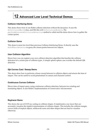 http://bulletphysics.org 
©Erwin Coumans Bullet 2.80 Physics SDK Manual 
- 35 - 
12 Advanced Low Level Technical Demos 
Collision Interfacing Demo 
This demo shows how to use Bullet collision detection without the dynamics. It uses btCollisionWorld class, and fills this will btCollisionObjects. The performDiscreteCollisionDetection method is called and the demo shows how to gather contact points. 
Collision Demo 
This demo is more low level then previous Collision Interfacing Demo. It directly uses the btGJKPairDetector to query the closest points between two objects. 
User Collision Algorithm 
Shows how you can register your own collision detection algorithm that handles the detection for a certain pair of collision types. A simple sphere-sphere case overides the default GJK detection. 
Gjk Convex Cast / Sweep Demo 
This demo show how to performs a linear sweep between collision objects and returns the time of impact. This can be useful to avoid penetrations in camera and character control. 
Continuous Convex Collision 
Shows time of impact query using continuous collision detection, between two rotating and translating objects. It uses Bullet’s implementation of Conservative Advancement. 
Raytracer Demo 
This shows the use of CCD ray casting on collision shapes. It implements a tracer that can accurately visualize the implicit representation of collision shapes. This includes margin, convex hulls of implicit objects, minkowski sums and other shapes that are hard to visualize otherwise. 
 