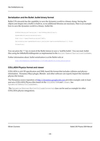 http://bulletphysics.org 
©Erwin Coumans Bullet 2.80 Physics SDK Manual 
- 38 - 
Serialization and the Bullet .bullet binary format 
Bullet 2.76 onwards has the capability to save the dynamics world a binary dump. Saving the objects and shapes into a buffer is built-in, so no additional libraries are necessary. Here is an example how to save the dynamics world to a binary .bullet file: 
btDefaultSerializer* serializer = new btDefaultSerializer(); 
dynamicsWorld->serialize(serializer); 
FILE* file = fopen("testFile.bullet","wb"); 
fwrite(serializer->getBufferPointer(),serializer->getCurrentBufferSize(),1, file); 
fclose(file); 
You can press the ‘=’ key in most of Bullet demos to save a ‘testFile.bullet’. read .bullet files using the btBulletWorldImporter as implemented in Bullet/Demos/SerializationDemo. 
Futher information about .bullet serialization is at 
the Bullet wiki http://bulletphysics.org/mediawiki-1.5.8/index.php/Bullet_binary_serialization 
COLLADA Physics format and viewer 
COLLADA is rich 3D specification and XML based file format that includes collision physics information. Dynamica Maya plugin, Blender and other software can export/import this standard physics file format. 
The Dynamica source repository at http://dynamica.googlecode.com provides example code to load and save COLLADA Physics files based on the COLLADA-DOM and libxml. See Dynamica/Demos/ColladaDemo. 
The Dynamica/Extras/BulletColladaConverter class can be used as example for other COLLADA physics integrations.  