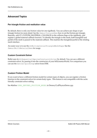 http://bulletphysics.org 
©Erwin Coumans Bullet 2.80 Physics SDK Manual 
- 41 - 
Advanced Topics 
Per triangle friction and restitution value 
By default, there is only one friction value for rigidbody. You can achieve per shape or triangle friction for more detail. See the Demos/ConcaveDemo how to set the friction per triangle. Basically, add CF_CUSTOM_MATERIAL_CALLBACK to the collision flags or rigidbody, and register a global material callback function. To identify the triangle in mesh, both triangleID and partId of the mesh is passed to the material callback. This matches triangleId/partId of striding mesh interface. 
An easier way is to use the btMultimaterialTriangleMeshShape. See the Demos/MultiMaterialDemo for usage. 
Custom Constraint Solver 
Bullet uses its btSequentialImpulseConstraintSolver by default. You can use a different constraint solver, by passing it into the constructor of your btDynamicsWorld. For comparison you can use the Extras/quickstep solver from ODE. 
Custom Friction Model 
If you want to have a different friction model for certain types of objects, you can register function in the constraint solver for certain body types. This feature is not compatible with cache friendly constraint solver setting. 
See #define USER_DEFINED_FRICTION_MODEL in Demos/CcdPhysicsDemo.cpp. 
 
