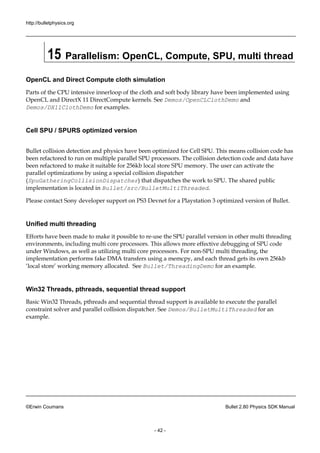 http://bulletphysics.org 
©Erwin Coumans Bullet 2.80 Physics SDK Manual 
- 42 - 
15 Parallelism: OpenCL, Compute, SPU, multi thread 
OpenCL and Direct Compute cloth simulation 
Parts of the CPU intensive innerloop cloth and soft body library have been implemented using OpenCL and DirectX 11 DirectCompute kernels. See Demos/OpenCLClothDemo and Demos/DX11ClothDemo for examples. 
Cell SPU / SPURS optimized version 
Bullet collision detection and physics have been optimized for Cell SPU. This means collision code has been refactored to run on multiple parallel SPU processors. The collision detection code and data have been refactored to make it suitable for 256kb local store SPU memory. The user can activate the parallel optimizations by using a special collision dispatcher (SpuGatheringCollisionDispatcher) that dispatches the work to SPU. The shared public implementation is located in Bullet/src/BulletMultiThreaded. 
Please contact Sony developer support on PS3 Devnet for a Playstation 3 optimized version of Bullet. 
Unified multi threading 
Efforts have been made to make it possible re-use the SPU parallel version in other multi threading environments, including multi core processors. This allows more effective debugging of SPU code under Windows, as well utilizing multi core processors. For non-SPU multi threading, the implementation performs fake DMA transfers using a memcpy, and each thread gets its own 256kb ‘local store’ working memory allocated. See Bullet/ThreadingDemo for an example. 
Win32 Threads, pthreads, sequential thread support 
Basic Win32 Threads, pthreads and sequential thread support is available to execute the parallel constraint solver and parallel collision dispatcher. See Demos/BulletMultiThreaded for an example.  