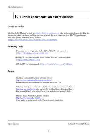 http://bulletphysics.org 
©Erwin Coumans Bullet 2.80 Physics SDK Manual 
- 43 - 
16 Further documentation and references 
Online resources 
Visit the Bullet Physics website at http://bulletphysics.org for a discussion forum, wiki with frequently asked questions and tips download of the most recent version. The Wikipedia page lists some games and films using Bullet at http://en.wikipedia.org/wiki/Bullet_(software) 
Authoring Tools 
 Dynamica Maya plugin and Bullet COLLADA Physics support at http://dynamica.googlecode.com 
 Blender 3D modeler includes Bullet and COLLADA physics support: http://www.blender.org 
 COLLADA physics standard: http://www.khronos.org/collada 
Books 
 Realtime Collision Detection, Christer Ericson http://www.realtimecollisiondetection.net/ Bullet uses the discussed voronoi simplex solver for GJK 
 Collision Detection in Interactive 3D Environments, Gino van den Bergen http://www.dtecta.com also website for Solid collision detection library Discusses GJK and other algorithms, very useful to understand Bullet 
 Physics Based Animation, Kenny Erleben http://www.diku.dk/~kenny/ Very useful to understand Bullet Dynamics and constraints 
 