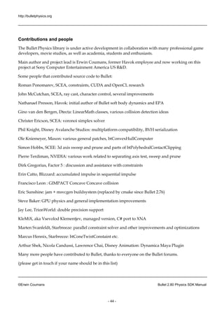 http://bulletphysics.org 
©Erwin Coumans Bullet 2.80 Physics SDK Manual 
- 44 - 
Contributions and people 
The Bullet Physics library is under active development in collaboration with many professional game developers, movie studios, as well academia, students and enthusiasts. 
Main author and project lead is Erwin Coumans, former Havok employee now working on this project at Sony Computer Entertainment America US R&D. 
Some people that contributed source code to Bullet: 
Roman Ponomarev, SCEA, constraints, CUDA and OpenCL research 
John McCutchan, SCEA, ray cast, character control, several improvements 
Nathanael Presson, Havok: initial author of Bullet soft body dynamics and EPA 
Gino van den Bergen, Dtecta: LinearMath classes, various collision detection ideas 
Christer Ericson, SCEA: voronoi simplex solver 
Phil Knight, Disney Avalanche Studios: multiplatform compatibility, BVH serialization 
Ole Kniemeyer, Maxon: various general patches, btConvexHullComputer 
Simon Hobbs, SCEE: 3d axis sweep and prune and parts of btPolyhedralContactClipping 
Pierre Terdiman, NVIDIA: various work related to separating axis test, sweep and prune 
Dirk Gregorius, Factor 5 : discussion and assistance with constraints 
Erin Catto, Blizzard: accumulated impulse 
in sequential Francisco Leon : GIMPACT Concave collision 
Eric Sunshine: jam + msvcgen buildsystem (replaced by cmake since Bullet 2.76) 
Steve Baker: GPU physics and general implementation improvements 
Jay Lee, TrionWorld: double precision support 
KleMiX, aka Vsevolod Klementjev, managed version, C# port to XNA 
Marten Svanfeldt, Starbreeze: parallel constraint solver and other improvements optimizations 
Marcus Hennix, Starbreeze: btConeTwistConstaint etc. 
Arthur Shek, Nicola Candussi, Lawrence Chai, Disney Animation: Dynamica Maya Plugin 
Many more people have contributed to Bullet, thanks everyone on the Bullet forums. 
(please get in touch if your name should be this list)  