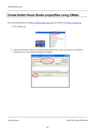http://bulletphysics.org 
©Erwin Coumans Bullet 2.80 Physics SDK Manual 
- 45 - 
Create Bullet Visual Studio projectfiles using CMake 
First, download Bullet from http://bullet.googlecode.com and CMake from http://cmake.org 
1. Run CMake-gui 
2. Choose the location where you unzipped Bullet source code, and build binaries for your own project and press Configure 
 