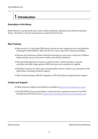 http://bulletphysics.org 
©Erwin Coumans Bullet 2.80 Physics SDK Manual 
- 5 - 
1 Introduction 
Description of the library 
Bullet Physics is a professional open source collision detection, rigid body and soft dynamics library. The library is free for commercial use under the ZLib license. 
Main Features 
 Open source C++ code under Zlib license and free for any commercial use on all platforms including PLAYSTATION 3, XBox 360, Wii, PC, Linux, Mac OSX, Android and iPhone 
 Discrete and continuous collision detection including ray and convex sweep test. Collision shapes include concave and convex meshes all basic primitives 
 Fast and stable rigid body dynamics constraint solver, vehicle dynamics, character controller and slider, hinge, generic 6DOF and cone twist constraint for ragdolls 
 Soft Body dynamics for cloth, rope and deformable volumes with two-way interaction with rigid bodies, including constraint support 
 Maya Dynamica plugin, Blender integration, COLLADA physics import/export support 
Contact and Support 
 Public forum for support and feedback is available at http://bulletphysics.org 
 PLAYSTATION 3 licensed developers can download an optimized version for Cell SPU through Sony PS3 Devnet from https://ps3.scedev.net/projects/spubullet  