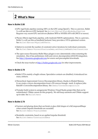 http://bulletphysics.org 
©Erwin Coumans Bullet 2.80 Physics SDK Manual 
- 6 - 
2 What’s New 
New in Bullet 2.80 
 GPU rigid body pipeline running 100% on the using OpenCL. This is a preview, Bullet 3.x will use this as a GPU backend. See Bullet/Extras/RigidBodyGpuPipeline. Requires very recent GPU and drivers (Radeon 5870 or NVIDIA 470 with 290.53 newer) 
 Physics Effects rigid body pipeline, with Android/NEON optimizations. This is a preview, Bullet 3.x will use this as handheld backend. Sony provides a VITA optimized version. See Bullet/Extras/PhysicsEffects . 
 Option to override the number of constraint solver iterations for individual constraints. See Bullet/Demos/VoronoiFractureDemo, setOverrideNumSolverIterations 
 The open source Dynamica Bullet Maya plugin is now deterministic when restarting the simulation. Also it has preliminary cloth and convex decomposition (HACD) integration. See http://dynamica.googlecode.com for source and precompiled downloads. 
 Check the issue tracker at http://bullet.googlecode.com for other improvements. 
New in Bullet 2.79 
 Bullet 2.79 is mainly a bugfix release. Speculative contacts are disabled, it introduced too many artifacts. 
 Hierarchical Approximate Convex Decomposition library, thanks to Khaled Mamou. It can create a convex decomposition from 3D concave triangle mesh. replaces John Ratcliff’s ConvexDecomposition library. See Demos/ConvexDecomposition 
 Premake build system to autogenerate Windows Visual Studio project files that can be redistributed. CMake cannot do this properly. We still keep autotools and support up-to-date. See Bullet/msvc 
New in Bullet 2.78 
 Fracture and glueing demo that can break or glue child shapes of a btCompoundShape when certain impulse thresholds are exceeded. See Bullet/Demos/FractureDemo 
 Breakable constraints, based on an applied impulse threshold. See Bullet/Demos/ConstraintDemos  