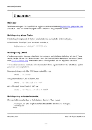 http://bulletphysics.org 
©Erwin Coumans Bullet 2.80 Physics SDK Manual 
- 8 - 
3 Quickstart 
Download 
Windows developers can download the zipped sources of Bullet from http://bullet.googlecode.com. Mac OS X, Linux and other developers should download the gzipped tar archive. 
Building using Visual Studio 
Bullet should compile out-of-the-box for all platforms, and includes dependencies. 
Projectfiles for Windows Visual Studio are included in 
Bullet/msvc/*/BULLET_PHYSICS.sln 
Building using CMake 
CMake adds support for many other build environments and platforms, including Microsoft Visual Studio, XCode for Mac OSX, KDevelop Linux and Unix Makefiles. Download install Cmake from http://cmake.org and use the CMake cmake-gui tool. See the Appendix for details. You can also use cmake command-line. Run cmake without arguments to see the list of build system generators for your platform. For example to generate Mac OSX Xcode project files , run 
cmake . –G Xcode 
or to generate Linux/Unix Makefiles, run 
cmake . –G “Unix Makefiles” 
or for Microsoft Visual Studio 8 2005, use 
cmake . –G “Visual Studio 8 2005” 
Building using autotools/automake 
Open a shell terminal and go to the Bullet root directory. Then execute 
./autogen.sh (this is optional and not needed for downloaded packages) ./configure make  