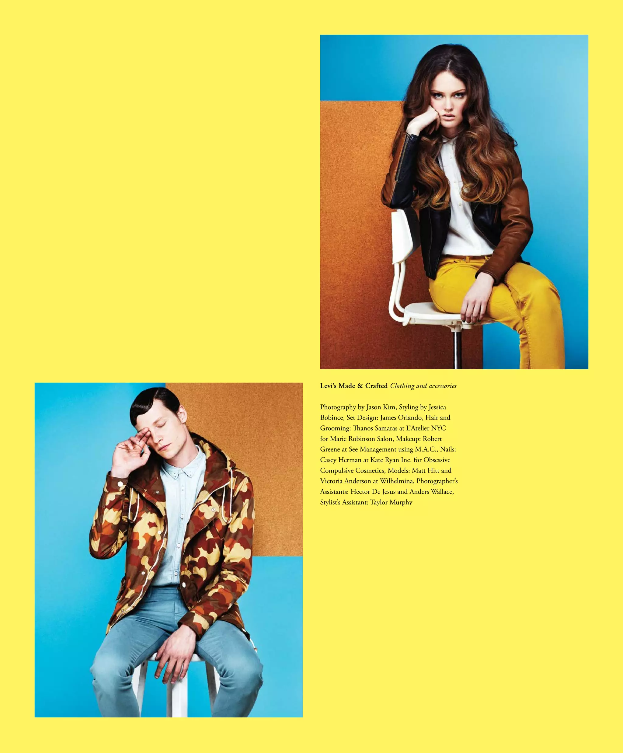 Levi’s Made & Crafted Clothing and accessories
Photography by Jason Kim, Styling by Jessica
Bobince, Set Design: James Orlando, Hair and
Grooming: Thanos Samaras at L’Atelier NYC
for Marie Robinson Salon, Makeup: Robert
Greene at See Management using M.A.C., Nails:
Casey Herman at Kate Ryan Inc. for Obsessive
Compulsive Cosmetics, Models: Matt Hitt and
Victoria Anderson at Wilhelmina, Photographer’s
Assistants: Hector De Jesus and Anders Wallace,
Stylist’s Assistant: Taylor Murphy
 