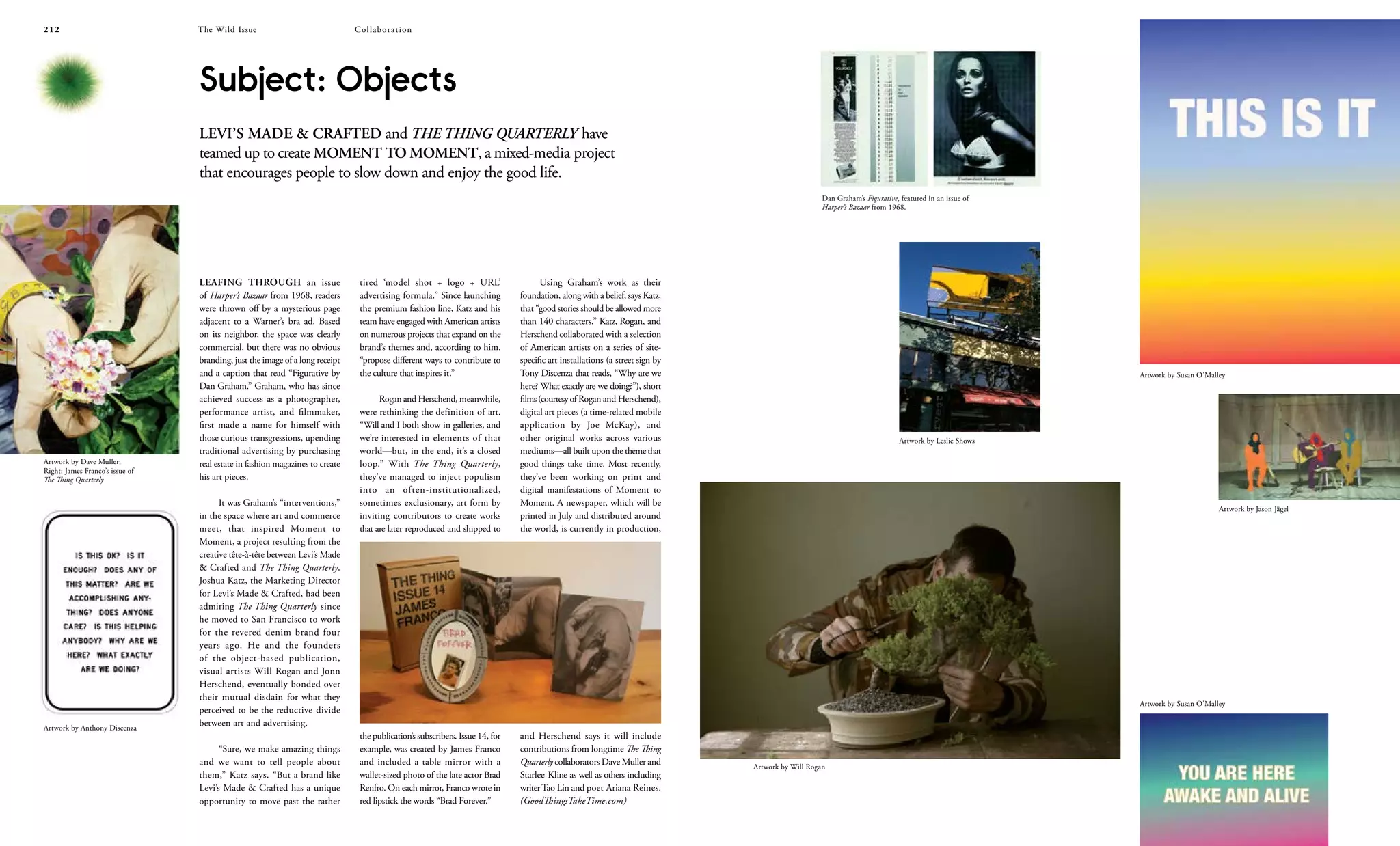 The Wild Issue212 213
LEAFING THROUGH an issue
of Harper’s Bazaar from 1968, readers
were thrown off by a mysterious page
adjacent to a Warner’s bra ad. Based
on its neighbor, the space was clearly
commercial, but there was no obvious
branding, just the image of a long receipt
and a caption that read “Figurative by
Dan Graham.” Graham, who has since
achieved success as a photographer,
performance artist, and filmmaker,
first made a name for himself with
those curious transgressions, upending
traditional advertising by purchasing
real estate in fashion magazines to create
his art pieces.
It was Graham’s “interventions,”
in the space where art and commerce
meet, that inspired Moment to
Moment, a project resulting from the
creative tête-à-tête between Levi’s Made
& Crafted and The Thing Quarterly.
Joshua Katz, the Marketing Director
for Levi’s Made & Crafted, had been
admiring The Thing Quarterly since
he moved to San Francisco to work
for the revered denim brand four
years ago. He and the founders
of the object-based publication,
visual artists Will Rogan and Jonn
Herschend, eventually bonded over
their mutual disdain for what they
perceived to be the reductive divide
between art and advertising.
“Sure, we make amazing things
and we want to tell people about
them,” Katz says. “But a brand like
Levi’s Made & Crafted has a unique
opportunity to move past the rather
tired ‘model shot + logo + URL’
advertising formula.” Since launching
the premium fashion line, Katz and his
team have engaged with American artists
on numerous projects that expand on the
brand’s themes and, according to him,
“propose different ways to contribute to
the culture that inspires it.”
Rogan and Herschend, meanwhile,
were rethinking the definition of art.
“Will and I both show in galleries, and
we’re interested in elements of that
world—but, in the end, it’s a closed
loop.” With The Thing Quarterly,
they’ve managed to inject populism
into an often-institutionalized,
sometimes exclusionary, art form by
inviting contributors to create works
that are later reproduced and shipped to
the publication’s subscribers. Issue 14, for
example, was created by James Franco
and included a table mirror with a
wallet-sized photo of the late actor Brad
Renfro. On each mirror, Franco wrote in
red lipstick the words “Brad Forever.”
Using Graham’s work as their
foundation, along with a belief, says Katz,
that “good stories should be allowed more
than 140 characters,” Katz, Rogan, and
Herschend collaborated with a selection
of American artists on a series of site-
specific art installations (a street sign by
Tony Discenza that reads, “Why are we
here? What exactly are we doing?”), short
films(courtesyof Rogan and Herschend),
digital art pieces (a time-related mobile
application by Joe McKay), and
other original works across various
mediums—all built upon the theme that
good things take time. Most recently,
they’ve been working on print and
digital manifestations of Moment to
Moment. A newspaper, which will be
printed in July and distributed around
the world, is currently in production,
and Herschend says it will include
contributions from longtime The Thing
Quarterly collaborators Dave Muller and
Starlee Kline as well as others including
writerTao Lin and poet Ariana Reines.
(GoodThingsTakeTime.com)
Subject: Objects
LEVI’S MADE & CRAFTED and THE THING QUARTERLY have
teamed up to create MOMENT TO MOMENT, a mixed-media project
that encourages people to slow down and enjoy the good life.
Dan Graham’s Figurative, featured in an issue of
Harper’s Bazaar from 1968.
Artwork by Jason Jägel
Artwork by Susan O’Malley
Artwork by Leslie Shows
Artwork by Will Rogan
Artwork by Susan O’Malley
Artwork by Anthony Discenza
Artwork by Dave Muller;
Right: James Franco’s issue of
The Thing Quarterly
CollaborationThe Wild Issue
 