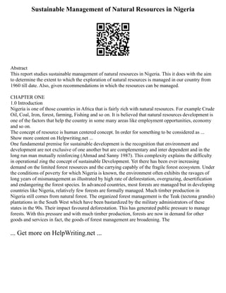 Sustainable Management of Natural Resources in Nigeria
Abstract
This report studies sustainable management of natural resources in Nigeria. This it does with the aim
to determine the extent to which the exploration of natural resources is managed in our country from
1960 till date. Also, given recommendations in which the resources can be managed.
CHAPTER ONE
1.0 Introduction
Nigeria is one of those countries in Africa that is fairly rich with natural resources. For example Crude
Oil, Coal, Iron, forest, farming, Fishing and so on. It is believed that natural resources development is
one of the factors that help the country in some many areas like employment opportunities, economy
and so on.
The concept of resource is human centered concept. In order for something to be considered as ...
Show more content on Helpwriting.net ...
One fundamental premise for sustainable development is the recognition that environment and
development are not exclusive of one another but are complementary and inter dependent and in the
long run man mutually reinforcing (Ahmad and Sanny 1987). This complexity explains the difficulty
in operational zing the concept of sustainable Development. Yet there has been ever increasing
demand on the limited forest resources and the carrying capably of the fragile forest ecosystem. Under
the conditions of poverty for which Nigeria is known, the environment often exhibits the ravages of
long years of mismanagement as illustrated by high rate of deforestation, overgrazing, desertification
and endangering the forest species. In advanced countries, most forests are managed but in developing
countries like Nigeria, relatively few forests are formally managed. Much timber production in
Nigeria still comes from natural forest. The organized forest management is the Teak (tectona grandis)
plantations in the South West which have been bastardized by the military administrators of these
states in the 90s. Their impact favoured deforestation. This has generated public pressure to manage
forests. With this pressure and with much timber production, forests are now in demand for other
goods and services in fact, the goods of forest management are broadening. The
... Get more on HelpWriting.net ...
 