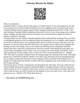 Literary Devices In Medea
When Love Backfires
Euripides Medea is a tragic play that takes place in Corinth, Greece. It was first produced in 431 BC.
It was during this time that Corinth and Athens were rivals, fighting to have the upper hand. In fact,
Corinth and Sparta teamed together against Athens during the Peloponnesian War in 431 BC. Like
most literature, Euripides Medea incorporates the period in which it was written along with a timeless
theme. Euripdes uses the literary devices of setting, irony, and symbolism to depict the theme of
identity in relation to marriage.
The play Medea uses the setting to help the audience better understand the meaning of the text. What
is said depends greatly on who is around and where the character(s) are. For example, when Medea is
by herself or with the chorus, she is speaking freely of her evil plans, however, when she was in the
presences of Creon or Jason, she lied to their faces. The audience knows what her true thoughts and
feelings are due to the setting. They are not tricked into thinking she has changed her mind but
instead, they know when she is lying based on who she is around. After Medea devised a plan, she
sent for Jason and pleades to him, Jason, I ask you to forgive me for the things I said before. You re
used to putting up with my temper, since so many acts of love have passed between us... (Medea,
870). This quote is a perfect example of how the setting changes the meaning of the words. This helps
portray the overall them of identity. Medea is now full of rage and anger due to her husband leaving
her for another woman. She has lost her sense of identity which was found in her husband. She is a
refugee in Corinth and has no friends or family. She feels completely alone with nowhere else to turn
but to anger and rage.
The literary device of irony is strategically used throughout the entire play. The irony within the text
works in Medea because the audience understands Medea s thoughts and plans while the characters
within the play do not. For instance, Jason says, I will not carry on this quarrel any longer. But if you
want to take me up on my offer of money for the children or your own exile say so, I am ready to be
generous to you... (Medea, 610). What Jason does not
... Get more on HelpWriting.net ...
 