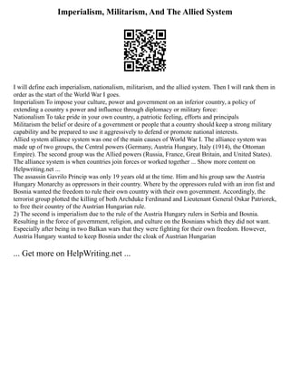 Imperialism, Militarism, And The Allied System
I will define each imperialism, nationalism, militarism, and the allied system. Then I will rank them in
order as the start of the World War I goes.
Imperialism To impose your culture, power and government on an inferior country, a policy of
extending a country s power and influence through diplomacy or military force:
Nationalism To take pride in your own country, a patriotic feeling, efforts and principals
Militarism the belief or desire of a government or people that a country should keep a strong military
capability and be prepared to use it aggressively to defend or promote national interests.
Allied system alliance system was one of the main causes of World War I. The alliance system was
made up of two groups, the Central powers (Germany, Austria Hungary, Italy (1914), the Ottoman
Empire). The second group was the Allied powers (Russia, France, Great Britain, and United States).
The alliance system is when countries join forces or worked together ... Show more content on
Helpwriting.net ...
The assassin Gavrilo Princip was only 19 years old at the time. Him and his group saw the Austria
Hungary Monarchy as oppressors in their country. Where by the oppressors ruled with an iron fist and
Bosnia wanted the freedom to rule their own country with their own government. Accordingly, the
terrorist group plotted the killing of both Archduke Ferdinand and Lieutenant General Oskar Patriorek,
to free their country of the Austrian Hungarian rule.
2) The second is imperialism due to the rule of the Austria Hungary rulers in Serbia and Bosnia.
Resulting in the force of government, religion, and culture on the Bosnians which they did not want.
Especially after being in two Balkan wars that they were fighting for their own freedom. However,
Austria Hungary wanted to keep Bosnia under the cloak of Austrian Hungarian
... Get more on HelpWriting.net ...
 