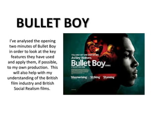 BULLET BOY I’ve analysed the opening two minutes of Bullet Boy in order to look at the key features they have used and apply them, if possible, to my own production.  This will also help with my understanding of the British film industry and British Social Realism films.  