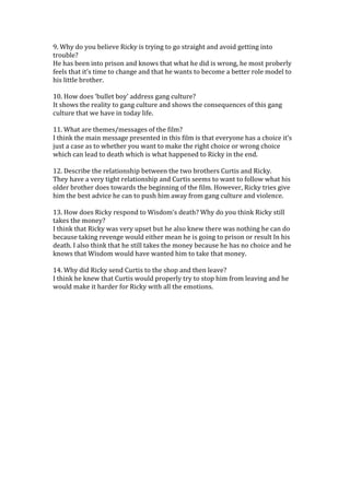 9. Why do you believe Ricky is trying to go straight and avoid getting into
trouble?
He has been into prison and knows that what he did is wrong, he most proberly
feels that it’s time to change and that he wants to become a better role model to
his little brother.

10. How does ‘bullet boy’ address gang culture?
It shows the reality to gang culture and shows the consequences of this gang
culture that we have in today life.

11. What are themes/messages of the film?
I think the main message presented in this film is that everyone has a choice it’s
just a case as to whether you want to make the right choice or wrong choice
which can lead to death which is what happened to Ricky in the end.

12. Describe the relationship between the two brothers Curtis and Ricky.
They have a very tight relationship and Curtis seems to want to follow what his
older brother does towards the beginning of the film. However, Ricky tries give
him the best advice he can to push him away from gang culture and violence.

13. How does Ricky respond to Wisdom’s death? Why do you think Ricky still
takes the money?
I think that Ricky was very upset but he also knew there was nothing he can do
because taking revenge would either mean he is going to prison or result In his
death. I also think that he still takes the money because he has no choice and he
knows that Wisdom would have wanted him to take that money.

14. Why did Ricky send Curtis to the shop and then leave?
I think he knew that Curtis would properly try to stop him from leaving and he
would make it harder for Ricky with all the emotions.
 