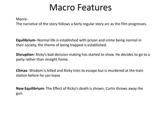 Macro Features
Macro-
The narrative of the story follows a fairly regular story arc as the film progresses.
Equilibrium- Normal life is established with prison and crime being normal in
their society, the theme of being trapped is established.
Disruption- Ricky’s bad decision making has started to show. He decides to go to a
party rather than straight home.
Climax- Wisdom is killed and Ricky tries to escape but is murdered at the train
station before he can leave
New Equilibrium- The Effect of Ricky’s death is shown, Curtis throws away the
gun.
 