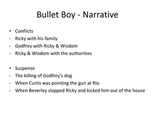 Bullet Boy - Narrative
• Conflicts
- Ricky with his family
- Godfrey with Ricky & Wisdom
- Ricky & Wisdom with the authorities
• Suspense
- The killing of Godfrey’s dog
- When Curtis was pointing the gun at Rio
- When Beverley slapped Ricky and kicked him out of the house
 