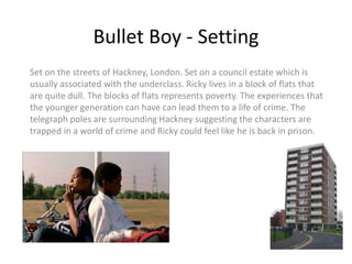 Bullet Boy - Setting
Set on the streets of Hackney, London. Set on a council estate which is
usually associated with the underclass. Ricky lives in a block of flats that
are quite dull. The blocks of flats represents poverty. The experiences that
the younger generation can have can lead them to a life of crime. The
telegraph poles are surrounding Hackney suggesting the characters are
trapped in a world of crime and Ricky could feel like he is back in prison.
 