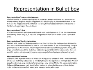 Representation in Bullet boy
Representation of race or minority groups
The film stars an all African-English group of characters. Ricky's step father is a priest and his
mother heavily religious, maybe using prayer as a way of trying to protect her children as she
feels she has no power over them herself and every time she doesn’t know how to control or
handle her boys she gets the priest over.
Representation of crime
It is clear that crime is well represented theme from basically the start of the film. We can see
this as Ricky, who is only 18, is first seen being released from prison and is issued a probation
order.
Representation of family relationships
Family is a big concern of Ricky's throughout the film. It is clear that he has a good relationship
with his 12-year-old brother, Curtis, hides in a car boot in order to see his older sibling. The gun
given to Ricky by Wisdom also play an important role in the overall family dynamic. Ricky gets
angry when he finds out that Curtis had hidden the gun and I think this is because he does not
want his brother going through the same processes as he has already done (assault, prison).
Representation of violence
Due to his time in prison because of an assault charge, Ricky is released with a probation order.
We can see that Ricky is desperate to avoid anything like this again when having to back Wisdom
away from the rival gang member after smashing a wing-mirror. Maybe this was something that
Ricky would have caused a stir about before his time in prison, but because of his probation
order, he has to think carefully about what is worth causing a fuss over.
 