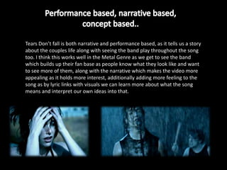 Tears Don’t fall is both narrative and performance based, as it tells us a story
about the couples life along with seeing the band play throughout the song
too. I think this works well in the Metal Genre as we get to see the band
which builds up their fan base as people know what they look like and want
to see more of them, along with the narrative which makes the video more
appealing as it holds more interest, additionally adding more feeling to the
song as by lyric links with visuals we can learn more about what the song
means and interpret our own ideas into that.
 
