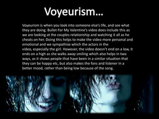 Voyeurism is when you look into someone else’s life, and see what
they are doing. Bullet For My Valentine’s video does include this as
we are looking at the couples relationship and watching it all as he
cheats on her. Doing this helps to make the video more personal and
emotional and we sympathize which the actors in the
video, especially the girl. However, the video doesn’t end on a low, it
ends on a high as she walks away smiling which also helps in two
ways, as it shows people that have been in a similar situation that
they can be happy etc, but also makes the fans and listener in a
better mood, rather than being low because of the song.
 