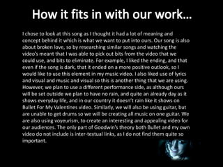I chose to look at this song as I thought it had a lot of meaning and
concept behind it which is what we want to put into ours. Our song is also
about broken love, so by researching similar songs and watching the
video’s meant that I was able to pick out bits from the video that we
could use, and bits to eliminate. For example, I liked the ending, and that
even if the song is dark, that it ended on a more positive outlook, so I
would like to use this element in my music video. I also liked use of lyrics
and visual and music and visual so this is another thing that we are using.
However, we plan to use a different performance side, as although ours
will be set outside we plan to have no rain, and quite an already day as it
shows everyday life, and in our country it doesn’t rain like it shows on
Bullet For My Valentines video. Similarly, we will also be using guitar, but
are unable to get drums so we will be creating all music on one guitar. We
are also using voyeurism, to create an interesting and appealing video for
our audiences. The only part of Goodwin’s theory both Bullet and my own
video do not include is inter-textual links, as I do not find them quite so
important.
 