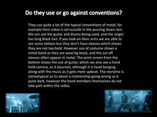 They use quite a lot of the typical conventions of metal, for
example their video is set outside in the pouring down rain.
We can see the guitar and drums being used, and the singer
has long black hair. If you look on their arms we are able to
see some tattoos but they don’t have sleeves which shows
they are not too bold. However use of costume shows a
metal band as they are wearing black, and the cut off
sleeves often appear in metal. The print screen from the
bottom shows the use of guitar, which we also see a hand
held camera, as it bounces, although it is head banging
along with the music as it gets more upbeat. The storyline is
stereotypical as its about a relationship going wrong as it
quite dark, however the band members themselves do not
take part within the video.
 