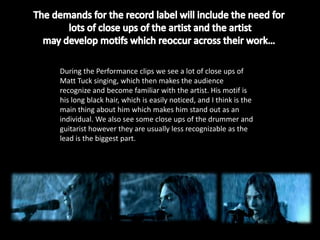 During the Performance clips we see a lot of close ups of
Matt Tuck singing, which then makes the audience
recognize and become familiar with the artist. His motif is
his long black hair, which is easily noticed, and I think is the
main thing about him which makes him stand out as an
individual. We also see some close ups of the drummer and
guitarist however they are usually less recognizable as the
lead is the biggest part.
 
