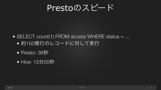 page
Prestoのスピード
10
SELECT count(1) FROM access WHERE status = …
約150億行のレコードに対して実行
Presto: 36秒
Hive: 12分20秒
 