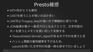 page
Presto雑感
12
WITH句がとても便利（可読性・UNION句での再利用性）
CASTを使うことが思いのほか多い
LIKE句よりregexp_like()が速いので積極的に使うべき
JOIN結果が数十∼数百万行となるクエリで、文字列型の
キーを使うとメモリを使い切って失敗する
TreasureDataにはsmart_digestがあるのでそれを使うと吉
ハッシュ関数の衝突確率を下げるため、 
substr()を用いた文字列の先頭一致も併せて行いましょう
 