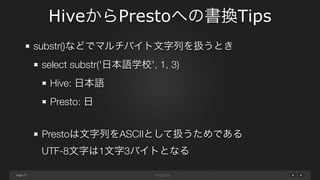 page
HiveからPrestoへの書換Tips
17
INT型の割り算で結果がFLOAT/DOUBLE型となるとき
select 3 / 2 as division
Hive: 1.5
Presto: 1
select CAST(3 AS DOUBLE) / 2 as division
Hive: 1.5
Presto: 1.5
※ 全てがINT型とならないようにいずれかをCASTする
 