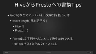 page
HiveからPrestoへの書換Tips
18
substr()などでマルチバイト文字列を扱うとき
select substr('日本語学校', 1, 3)
Hive: 日本語
Presto: 日
!
Prestoは文字列をASCIIとして扱うためである 
UTF-8文字は1文字3バイトとなる
 