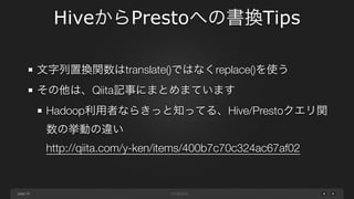 page
HiveからPrestoへの書換Tips
19
length()などでマルチバイト文字列を扱うとき
select length('日本語学校')
Hive: 5
Presto: 15
!
Prestoは文字列をASCIIとして扱うためである 
UTF-8文字は1文字3バイトとなる
 