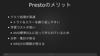 page
Prestoのメリット
8
クエリ処理が高速
トライ＆エラーを繰り返しやすい
学習コストが低い
ANSI標準SQLに従って作られているため
分析・集計が る
WITH句・WINDOW関数が使える
 
