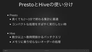 page
PrestoとHiveの使い分け
9
Presto
長くても2∼3分で終わる集計に最適
コンパクトな処理をすばやく実行したい時
Hive
数分以上∼数時間掛かるバッチクエリ
メモリに乗り切らないオーダーの処理
JOIN数が多い時ないし、JOINの条件が文字列である時
結果セットが数百万行、文字列型カラム多数の時
 