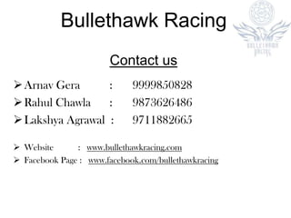 Contact us
Arnav Gera : 9999850828
Rahul Chawla : 9873626486
Lakshya Agrawal : 9711882665
 Website : www.bullethawkracing.com
 Facebook Page : www.facebook.com/bullethawkracing
Bullethawk Racing
 