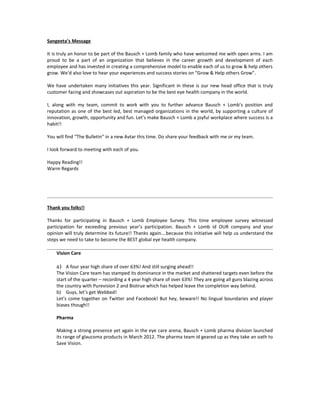 Sangeeta’s Message

It is truly an honor to be part of the Bausch + Lomb family who have welcomed me with open arms. I am
proud to be a part of an organization that believes in the career growth and development of each
employee and has invested in creating a comprehensive model to enable each of us to grow & help others
grow. We’d also love to hear your experiences and success stories on “Grow & Help others Grow”.

We have undertaken many initiatives this year. Significant in these is our new head office that is truly
customer facing and showcases out aspiration to be the best eye health company in the world.

I, along with my team, commit to work with you to further advance Bausch + Lomb’s position and
reputation as one of the best led, best managed organizations in the world, by supporting a culture of
innovation, growth, opportunity and fun. Let’s make Bausch + Lomb a joyful workplace where success is a
habit!!

You will find “The Bulletin” in a new Avtar this time. Do share your feedback with me or my team.

I look forward to meeting with each of you.

Happy Reading!!
Warm Regards




Thank you folks!!

Thanks for participating in Bausch + Lomb Employee Survey. This time employee survey witnessed
participation far exceeding previous year’s participation. Bausch + Lomb id OUR company and your
opinion will truly determine its future!! Thanks again….because this initiative will help us understand the
steps we need to take to become the BEST global eye health company.

    Vision Care

    a) A four year high share of over 63%! And still surging ahead!!
    The Vision Care team has stamped its dominance in the market and shattered targets even before the
    start of the quarter – recording a 4 year high share of over 63%! They are going all guns blazing across
    the country with Purevision 2 and Biotrue which has helped leave the completion way behind.
    b) Guys, let’s get Webbed!
    Let’s come together on Twitter and Facebook! But hey, beware!! No lingual boundaries and player
    biases though!!

    Pharma

    Making a strong presence yet again in the eye care arena, Bausch + Lomb pharma division launched
    its range of glaucoma products in March 2012. The pharma team id geared up as they take an oath to
    Save Vision.
 