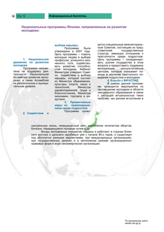 Стр. 12                   Информационный бюллетень


     Национальные программы Японии, направленные на развитие
     молодежи:



                               выборе карьеры              дится специальным межсектораль-
                                      Программа    была    ным Советом, состоящим из пред-
                               утверждена в 2007 году.     ставителей       государственных
                               Цель программы – помочь     структур, имеющих отношение к
                               молодым людям в выборе      преступности среди подростков.
       1. Национальное         профессии, успешного жиз-   Цель программы – скоординиро-
движение по развитию           ненного пути, содейство-    вать усилия государства в этом
молодежи                       вать развитию способно-     вопросе и предоставить поддержку
       Программа направ-       стей молодежи. Кабинет      молодежным      консультативным
лена на поддержку дея-         Министров утвердил Совет    центрам, которые оказывают по-
тельности Национальной         по содействию в выборе      мощь в изучении преступного по-
Ассамблеи развития моло-       карьеры, который состоит    ведения подростков и молодежи.
дежи, а также Ассамблей        из Министра образования,           4. Борьба с ВИЧ/СПИД
на региональном и муници-      культуры, спорта, науки и          В рамках данной програм-
пальном уровнях.               технологий,     Министра    мы проводятся мероприятия по
                               здравоохранения, труда и    просвещению молодежи в области
                               благосостояния, Министра    сексуального образования в связи
                               экономики, торговли и ин-   с растущей актуальностью таких
                               дустрии.                    проблем, как раннее вступление в
                                      3. Превентивные
                               меры по правонаруше-
                               ниям среди подростков
                                      Программа прово-
       2. Содействие   в



            сексуальную жизнь, незащищенный секс, увеличение количества абортов,
            болезни, передающиеся половым путем и др.
                   Фонды молодежных инициатив созданы и работают в странах ближ-
            него востока и дальнего зарубежья уже с начала 90-х годов, и существует
            под абсолютно разными ведомствами, при международных организациях,
            при государственных органах и в автономном режиме организационно-
            правовых форм в виде некоммерческих организации.




                                                                              По материалам сайта:
                                                                              www8.cao.go.jp
 